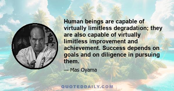 Human beings are capable of virtually limitless degradation; they are also capable of virtually limitless improvement and achievement. Success depends on goals and on diligence in pursuing them.