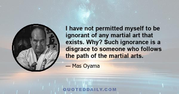 I have not permitted myself to be ignorant of any martial art that exists. Why? Such ignorance is a disgrace to someone who follows the path of the martial arts.