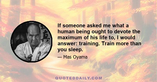 If someone asked me what a human being ought to devote the maximum of his life to, I would answer: training. Train more than you sleep.