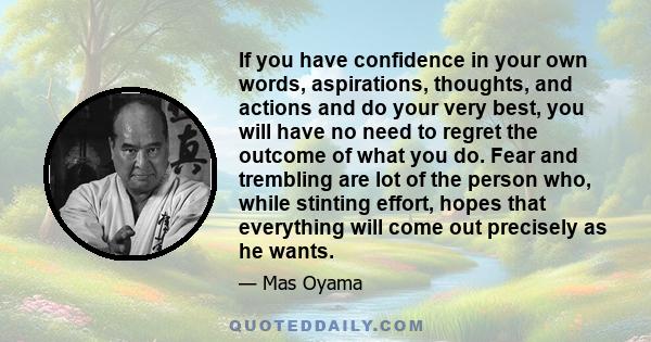 If you have confidence in your own words, aspirations, thoughts, and actions and do your very best, you will have no need to regret the outcome of what you do. Fear and trembling are lot of the person who, while