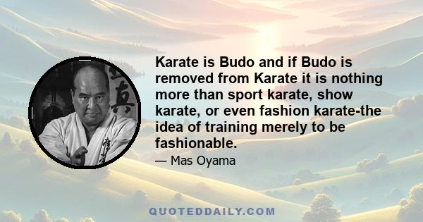 Karate is Budo and if Budo is removed from Karate it is nothing more than sport karate, show karate, or even fashion karate-the idea of training merely to be fashionable.