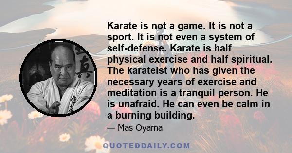 Karate is not a game. It is not a sport. It is not even a system of self-defense. Karate is half physical exercise and half spiritual. The karateist who has given the necessary years of exercise and meditation is a