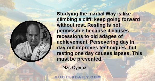 Studying the martial Way is like climbing a cliff: keep going forward without rest. Resting is not permissible because it causes recessions to old adages of achievement. Persevering day in, day out improves techniques,