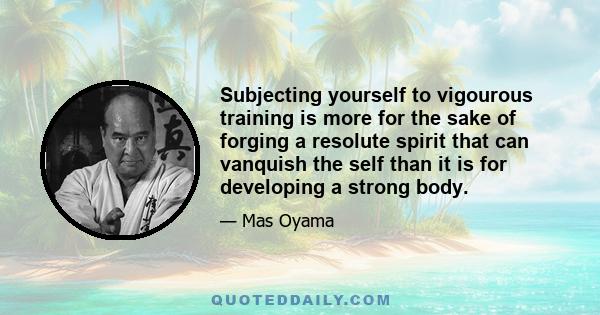 Subjecting yourself to vigourous training is more for the sake of forging a resolute spirit that can vanquish the self than it is for developing a strong body.