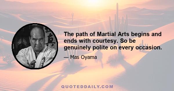 The path of Martial Arts begins and ends with courtesy. So be genuinely polite on every occasion.