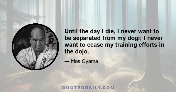 Until the day I die, I never want to be separated from my dogi; I never want to cease my training efforts in the dojo.