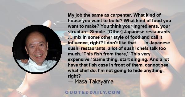 My job the same as carpenter. What kind of house you want to build? What kind of food you want to make? You think your ingredients, your structure. Simple. [Other] Japanese restaurants … mix in some other style of food