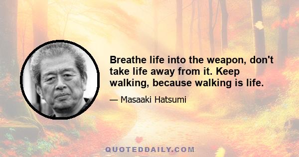 Breathe life into the weapon, don't take life away from it. Keep walking, because walking is life.