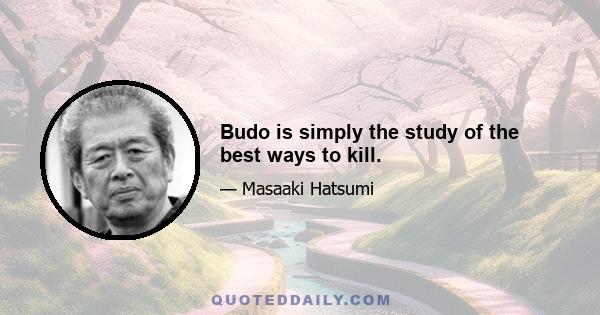 Budo is simply the study of the best ways to kill.