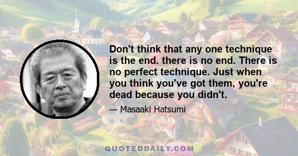 Don't think that any one technique is the end. there is no end. There is no perfect technique. Just when you think you've got them, you're dead because you didn't.