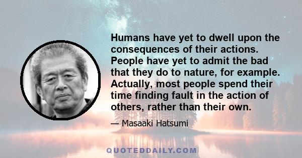 Humans have yet to dwell upon the consequences of their actions. People have yet to admit the bad that they do to nature, for example. Actually, most people spend their time finding fault in the action of others, rather 