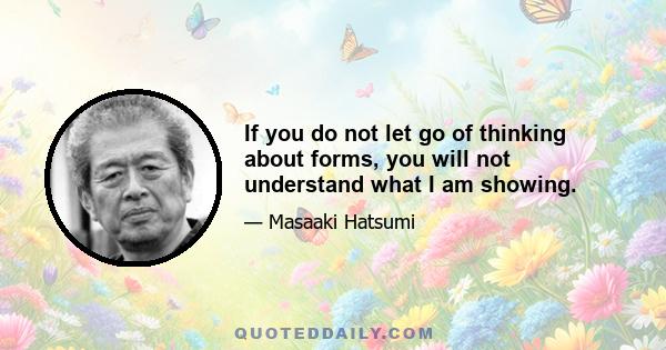 If you do not let go of thinking about forms, you will not understand what I am showing.