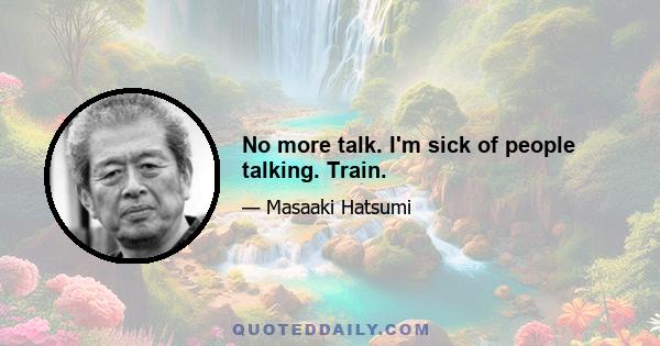 No more talk. I'm sick of people talking. Train.