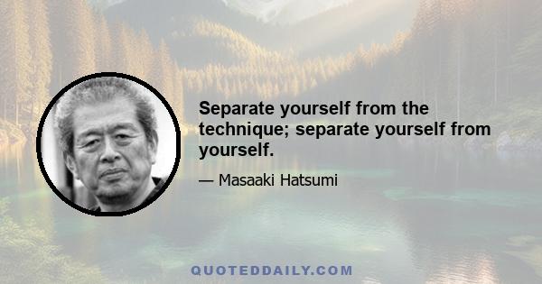 Separate yourself from the technique; separate yourself from yourself.