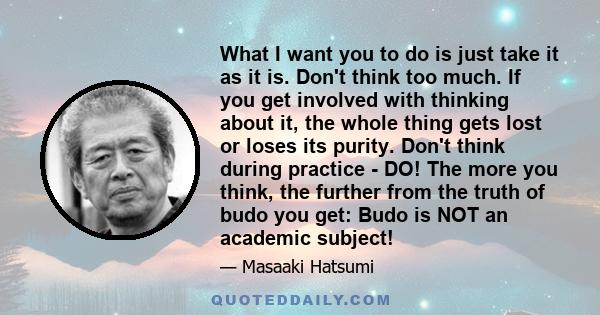 What I want you to do is just take it as it is. Don't think too much. If you get involved with thinking about it, the whole thing gets lost or loses its purity. Don't think during practice - DO! The more you think, the