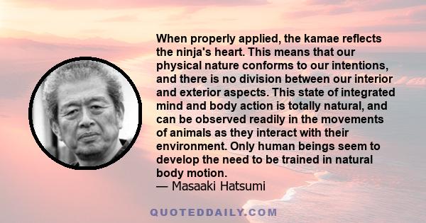 When properly applied, the kamae reflects the ninja's heart. This means that our physical nature conforms to our intentions, and there is no division between our interior and exterior aspects. This state of integrated