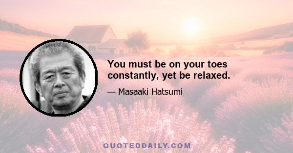 You must be on your toes constantly, yet be relaxed.