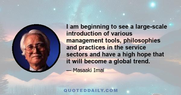 I am beginning to see a large-scale introduction of various management tools, philosophies and practices in the service sectors and have a high hope that it will become a global trend.