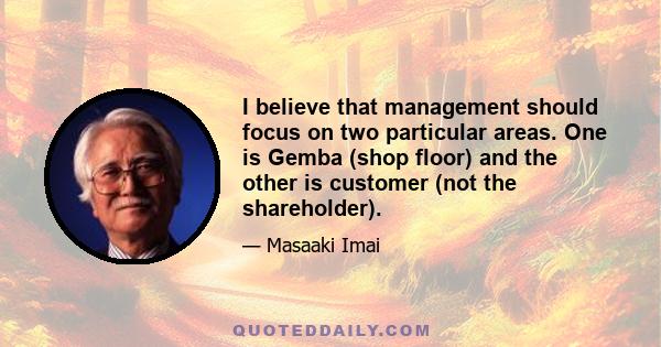 I believe that management should focus on two particular areas. One is Gemba (shop floor) and the other is customer (not the shareholder).