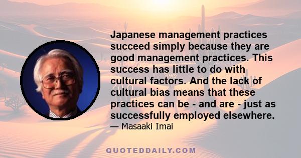 Japanese management practices succeed simply because they are good management practices. This success has little to do with cultural factors. And the lack of cultural bias means that these practices can be - and are -