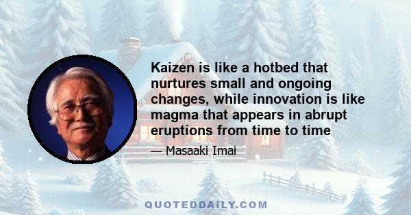 Kaizen is like a hotbed that nurtures small and ongoing changes, while innovation is like magma that appears in abrupt eruptions from time to time