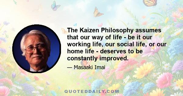 The Kaizen Philosophy assumes that our way of life - be it our working life, our social life, or our home life - deserves to be constantly improved.