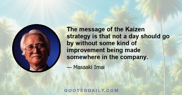 The message of the Kaizen strategy is that not a day should go by without some kind of improvement being made somewhere in the company.