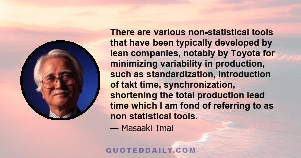 There are various non-statistical tools that have been typically developed by lean companies, notably by Toyota for minimizing variability in production, such as standardization, introduction of takt time,