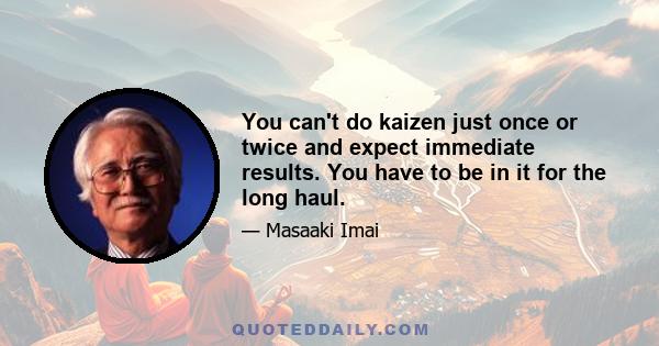 You can't do kaizen just once or twice and expect immediate results. You have to be in it for the long haul.