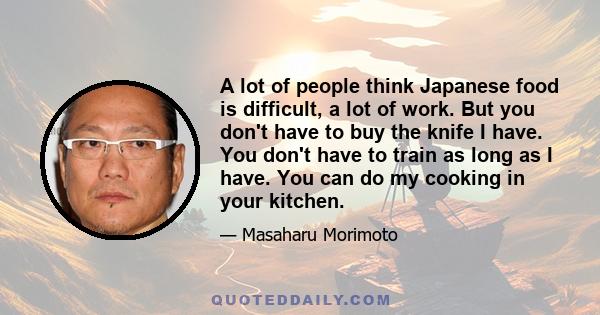 A lot of people think Japanese food is difficult, a lot of work. But you don't have to buy the knife I have. You don't have to train as long as I have. You can do my cooking in your kitchen.