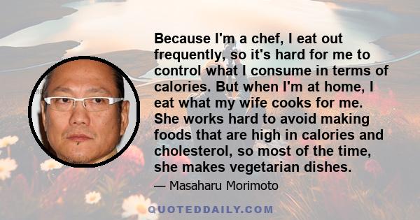 Because I'm a chef, I eat out frequently, so it's hard for me to control what I consume in terms of calories. But when I'm at home, I eat what my wife cooks for me. She works hard to avoid making foods that are high in