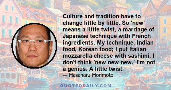 Culture and tradition have to change little by little. So 'new' means a little twist, a marriage of Japanese technique with French ingredients. My technique. Indian food, Korean food; I put Italian mozzarella cheese