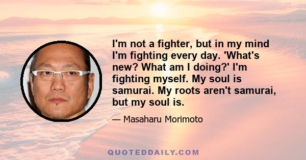 I'm not a fighter, but in my mind I'm fighting every day. 'What's new? What am I doing?' I'm fighting myself. My soul is samurai. My roots aren't samurai, but my soul is.