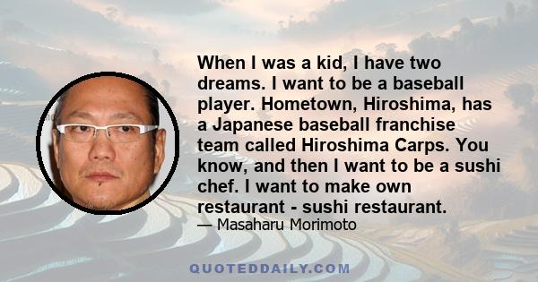 When I was a kid, I have two dreams. I want to be a baseball player. Hometown, Hiroshima, has a Japanese baseball franchise team called Hiroshima Carps. You know, and then I want to be a sushi chef. I want to make own