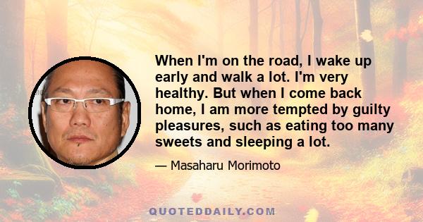 When I'm on the road, I wake up early and walk a lot. I'm very healthy. But when I come back home, I am more tempted by guilty pleasures, such as eating too many sweets and sleeping a lot.