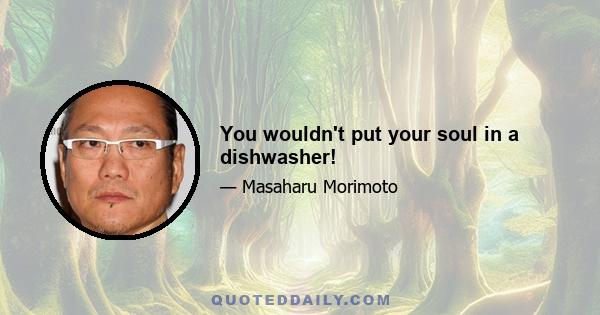 You wouldn't put your soul in a dishwasher!