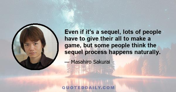 Even if it's a sequel, lots of people have to give their all to make a game, but some people think the sequel process happens naturally.