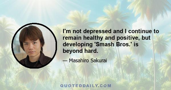 I'm not depressed and I continue to remain healthy and positive, but developing 'Smash Bros.' is beyond hard.