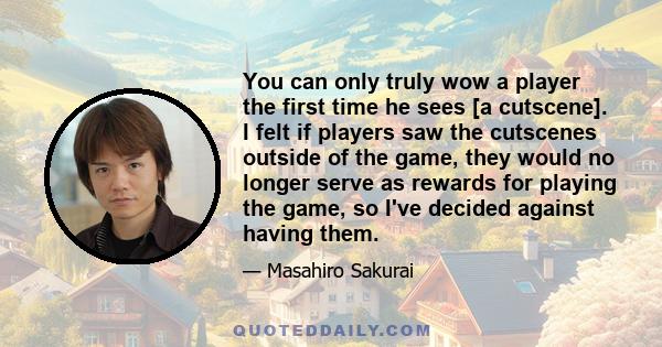 You can only truly wow a player the first time he sees [a cutscene]. I felt if players saw the cutscenes outside of the game, they would no longer serve as rewards for playing the game, so I've decided against having