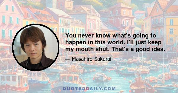 You never know what's going to happen in this world. I'll just keep my mouth shut. That's a good idea.