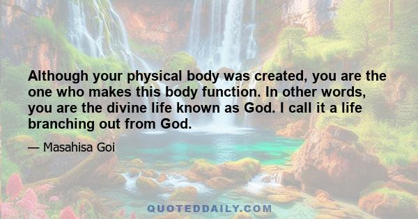 Although your physical body was created, you are the one who makes this body function. In other words, you are the divine life known as God. I call it a life branching out from God.