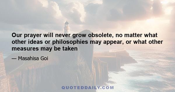 Our prayer will never grow obsolete, no matter what other ideas or philosophies may appear, or what other measures may be taken