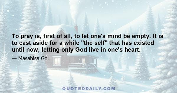 To pray is, first of all, to let one's mind be empty. It is to cast aside for a while the self that has existed until now, letting only God live in one's heart.