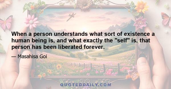 When a person understands what sort of existence a human being is, and what exactly the self is, that person has been liberated forever.