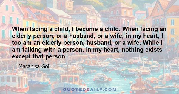 When facing a child, I become a child. When facing an elderly person, or a husband, or a wife, in my heart, I too am an elderly person, husband, or a wife. While I am talking with a person, in my heart, nothing exists