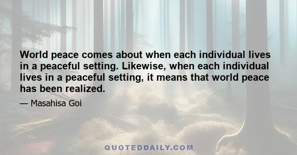 World peace comes about when each individual lives in a peaceful setting. Likewise, when each individual lives in a peaceful setting, it means that world peace has been realized.