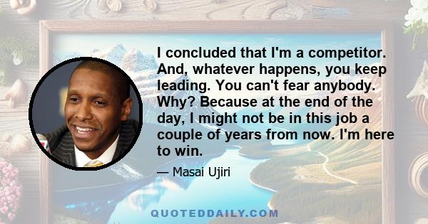 I concluded that I'm a competitor. And, whatever happens, you keep leading. You can't fear anybody. Why? Because at the end of the day, I might not be in this job a couple of years from now. I'm here to win.