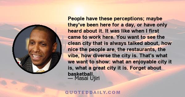 People have these perceptions; maybe they've been here for a day, or have only heard about it. It was like when I first came to work here. You want to see the clean city that is always talked about, how nice the people