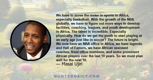 We have to move the meter in sports in Africa, especially basketball. With the growth of the NBA globally, we have to figure out more ways to develop facilities, coaching, leagues, and youth development in Africa. The