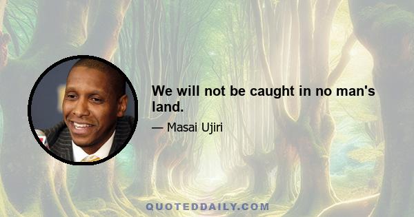 We will not be caught in no man's land.